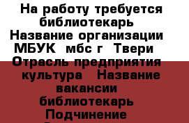 На работу требуется библиотекарь › Название организации ­ МБУК “мбс г. Твери“ › Отрасль предприятия ­ культура › Название вакансии ­ библиотекарь › Подчинение ­ Заведующая › Минимальный оклад ­ 10 000 › Возраст от ­ 25 › Возраст до ­ 50 - Тверская обл. Работа » Вакансии   